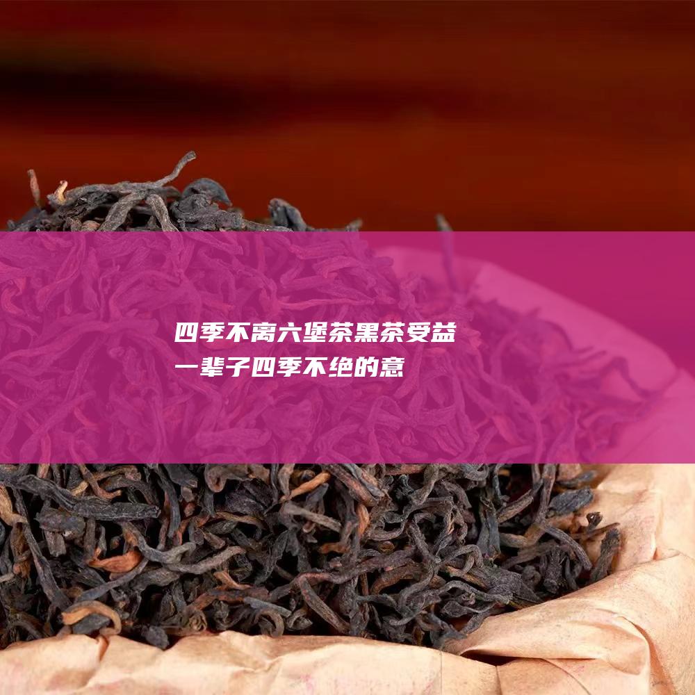 四季不离六堡茶黑茶 受益一辈子！ (四季不绝的意思)