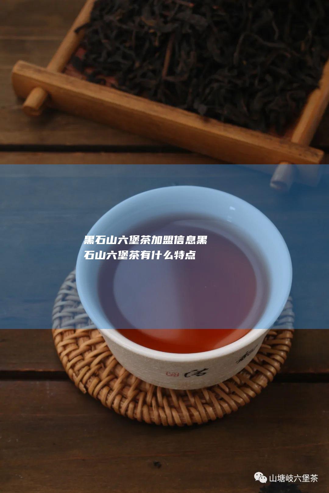 黑石山六堡茶加盟信息 (黑石山六堡茶有什么特点)