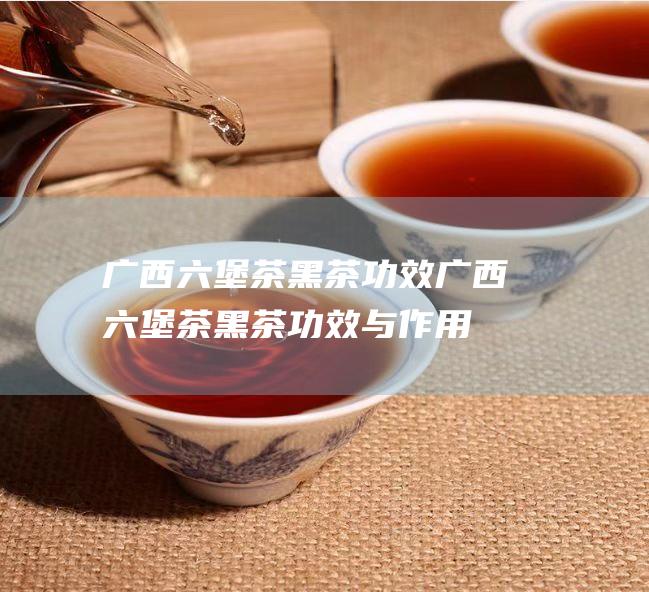 广西六堡茶黑茶功效 (广西六堡茶黑茶功效与作用)