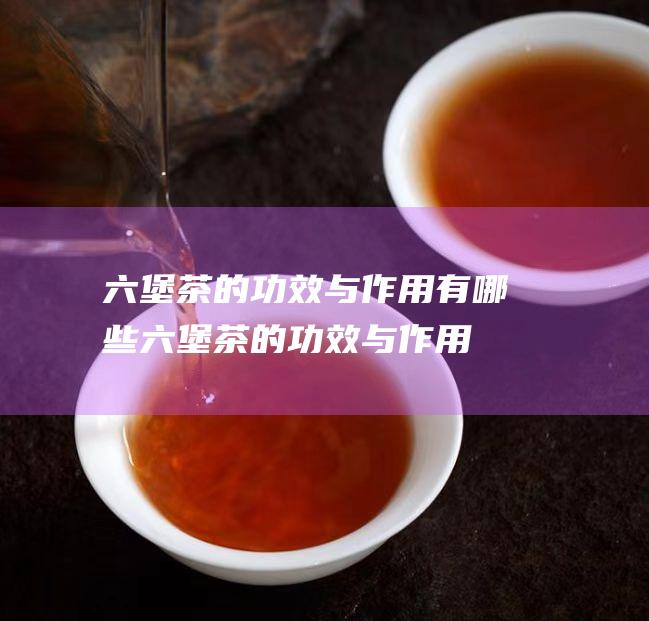 六堡茶的功效与作用有哪些 (六堡茶的功效与作用)