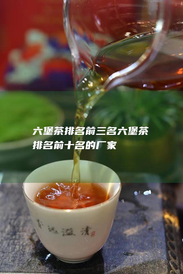 六堡茶排名前三名 (六堡茶排名前十名的厂家)