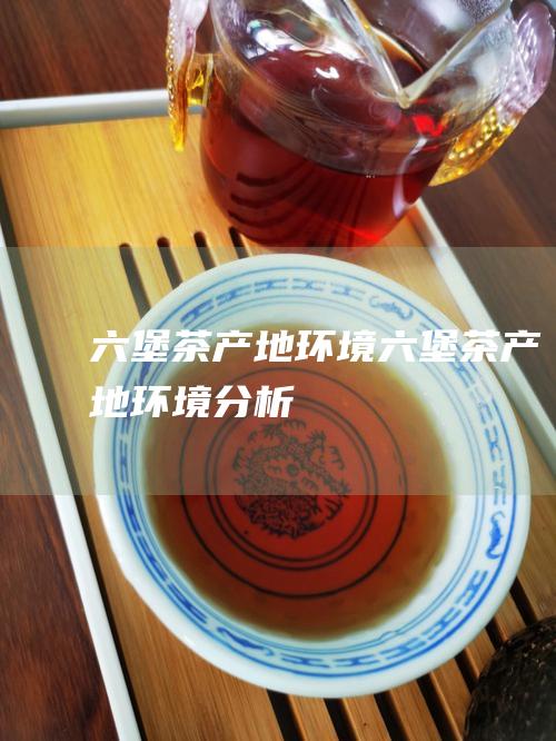 六堡茶产地环境 (六堡茶产地环境分析)