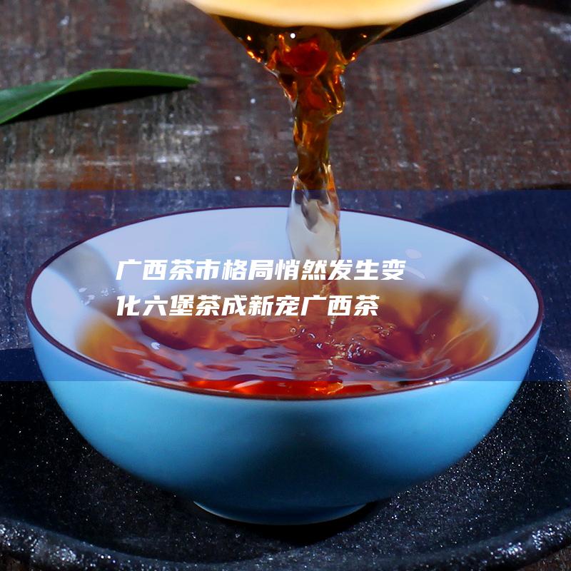 广西茶市格局悄然发生变化六堡茶成新宠 (广西茶产业现状)