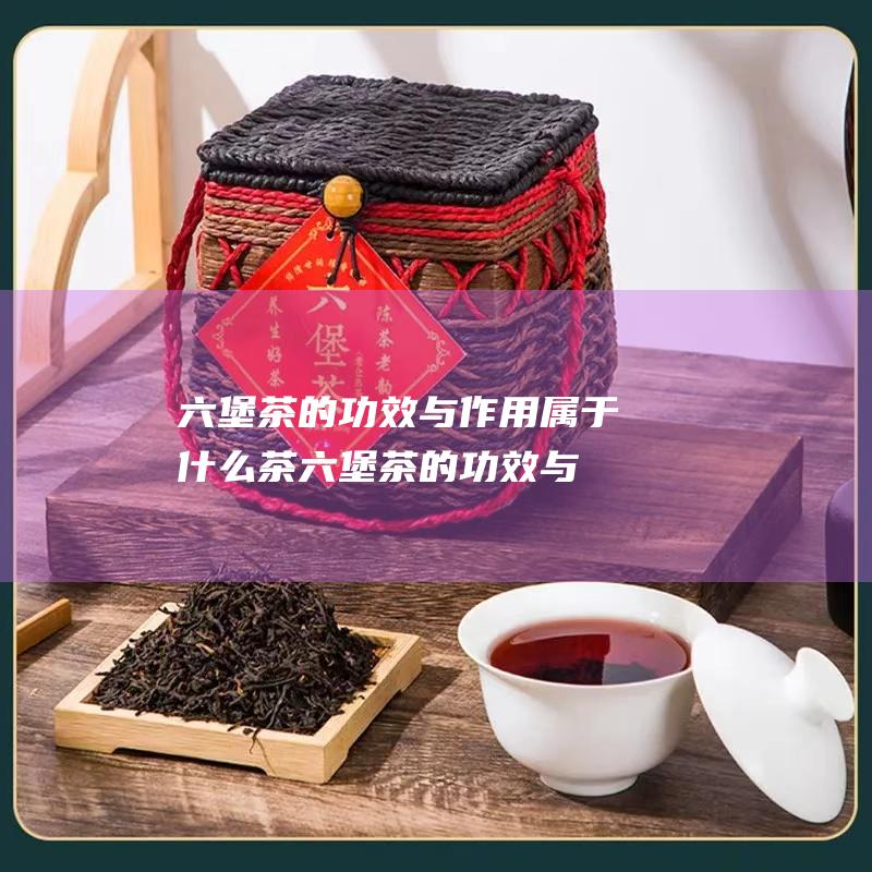 六堡茶的功效与作用 属于什么茶 (六堡茶的功效与作用)