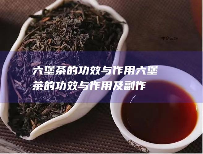 六堡茶的功效与作用 (六堡茶的功效与作用及副作用)