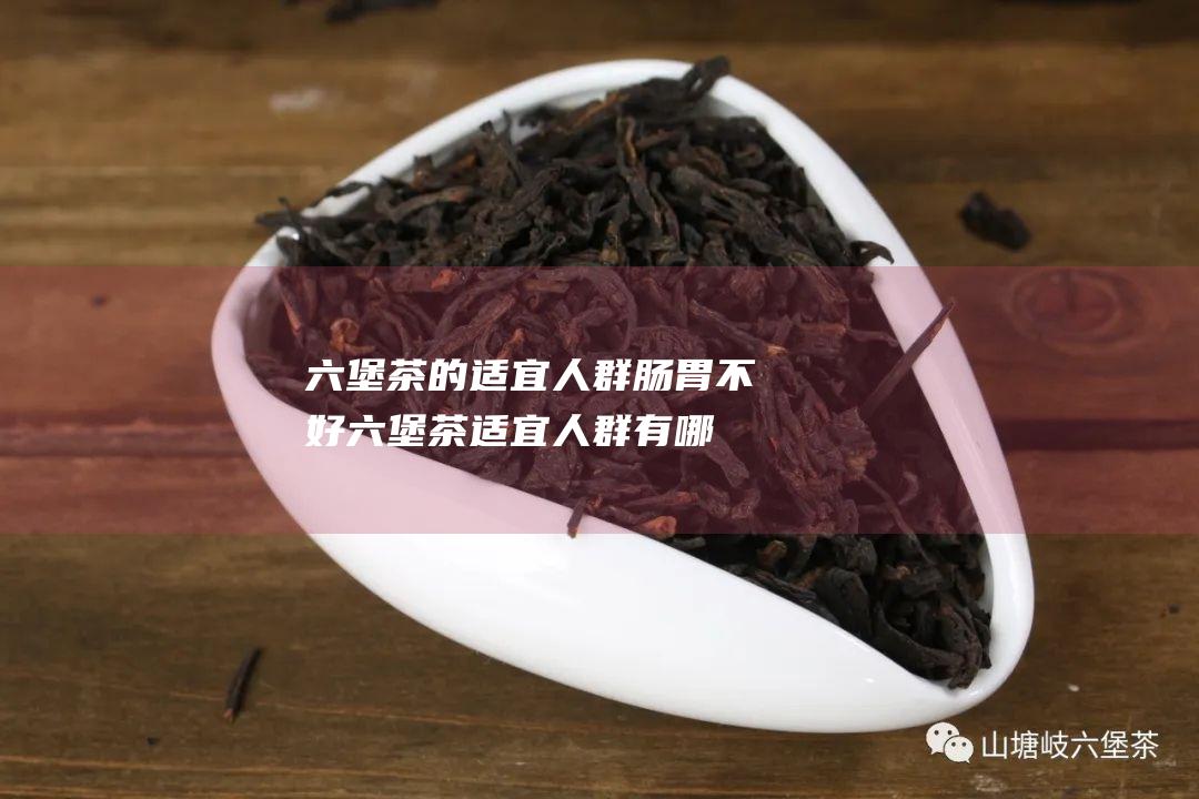 六堡茶的适宜人群 肠胃不好 (六堡茶适宜人群有哪些)