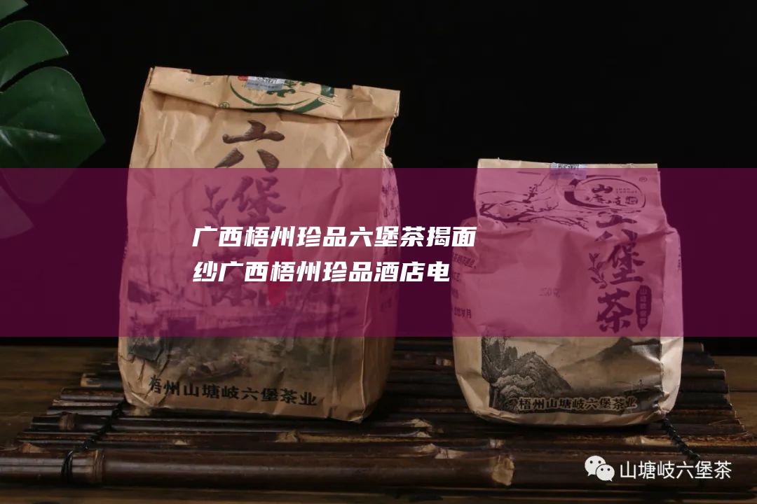 广西梧州 珍品六堡茶揭面纱 (广西梧州珍品酒店电话)