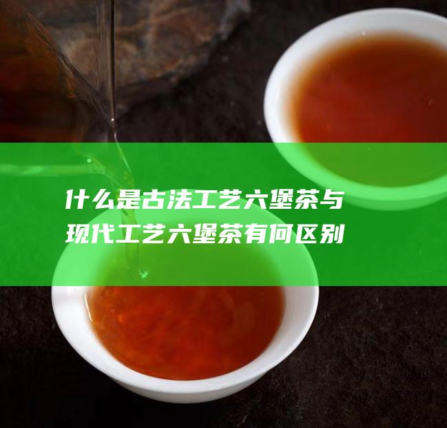 什么是古法工艺六堡茶 与现代工艺六堡茶有何区别 (什么是古法工艺)