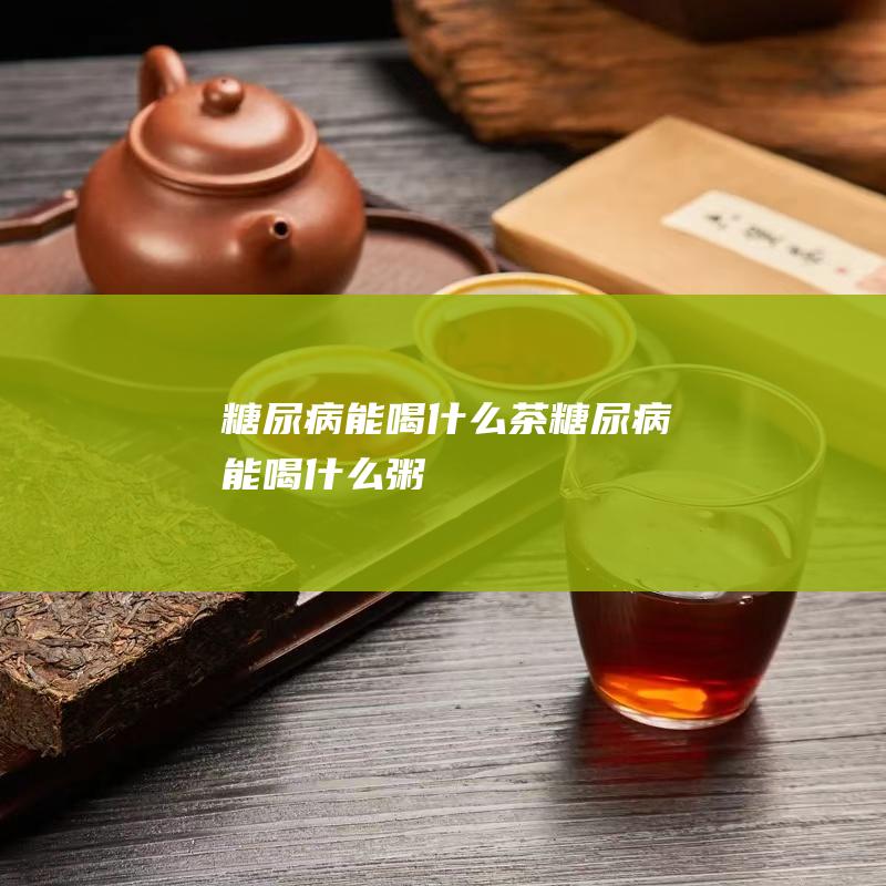 糖尿病能喝什么茶 (糖尿病能喝什么粥)