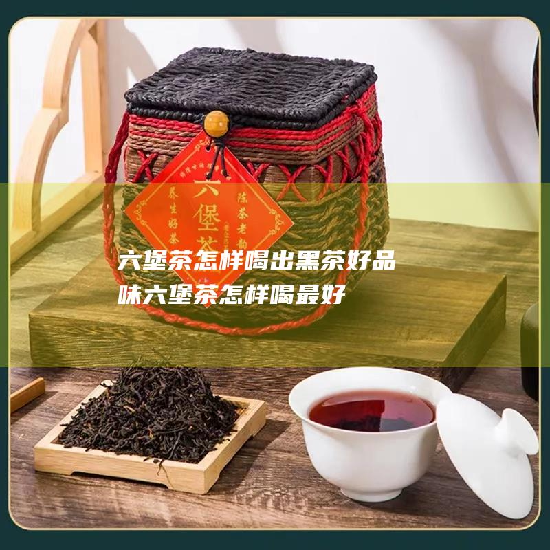 六堡茶怎样喝出黑茶好品味 (六堡茶怎样喝最好)