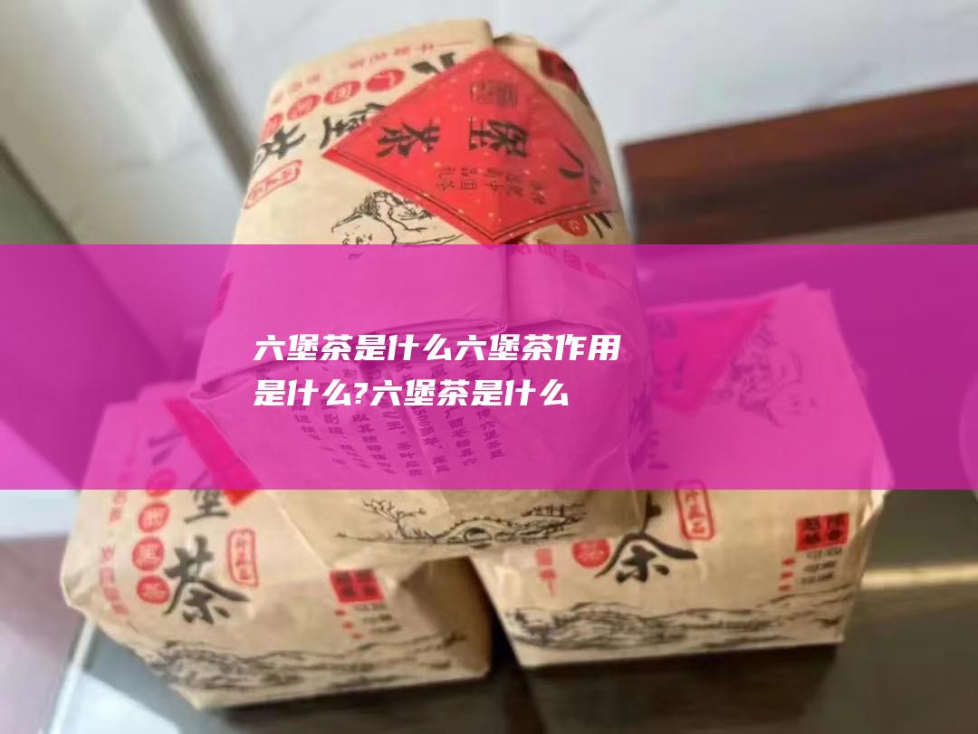 六堡茶是什么 六堡茶作用是什么? (六堡茶是什么味道)