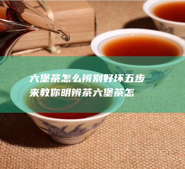 六堡茶怎么辨别好坏 五步来教你明辨茶 (六堡茶怎么辨别年份)