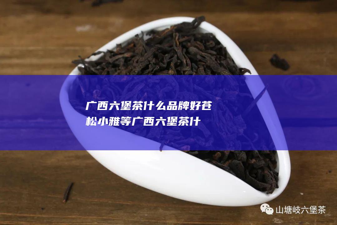 广西六堡茶什么品牌好苍松 小雅等 (广西六堡茶什么档次)