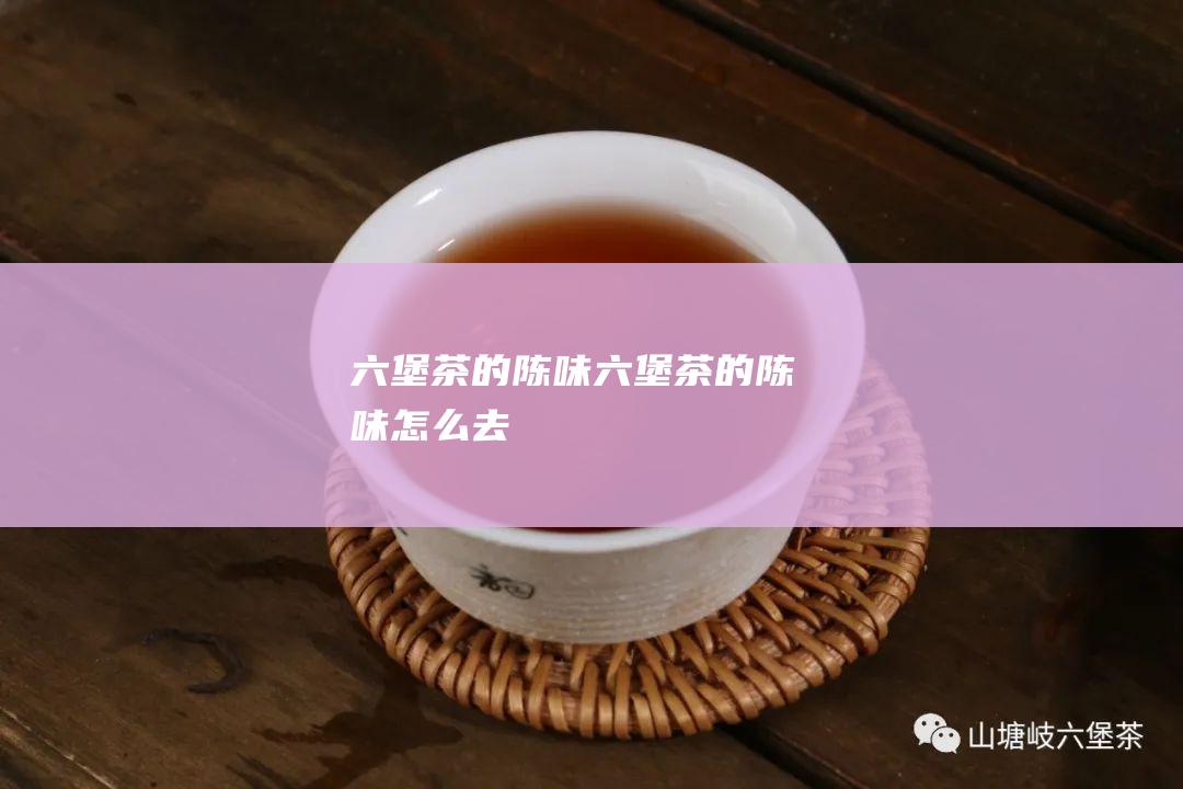 六堡茶的陈味 (六堡茶的陈味怎么去)