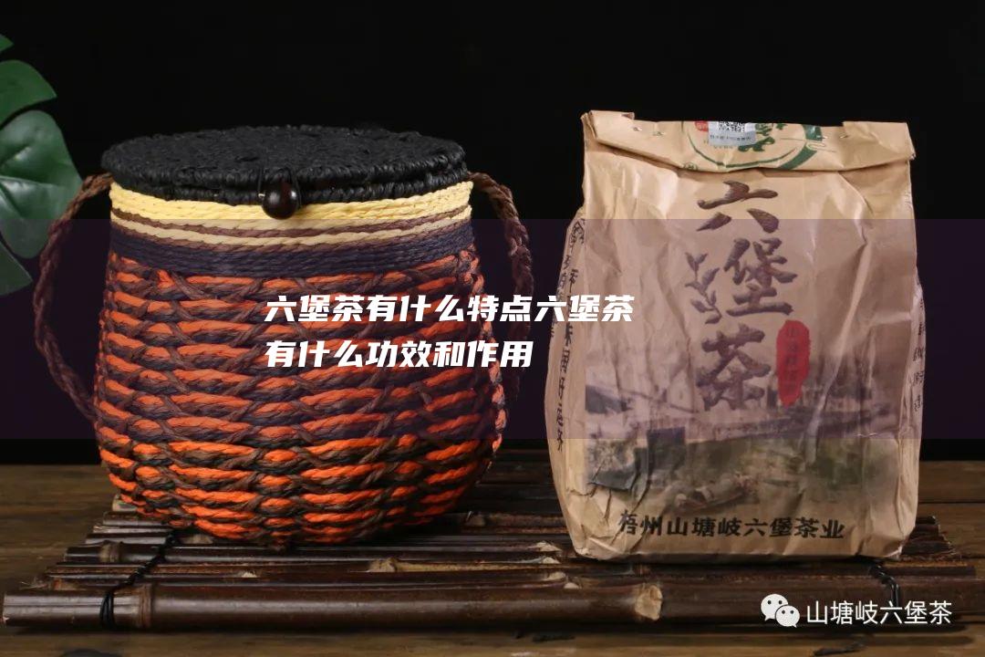 六堡茶有什么特点 (六堡茶有什么功效和作用)