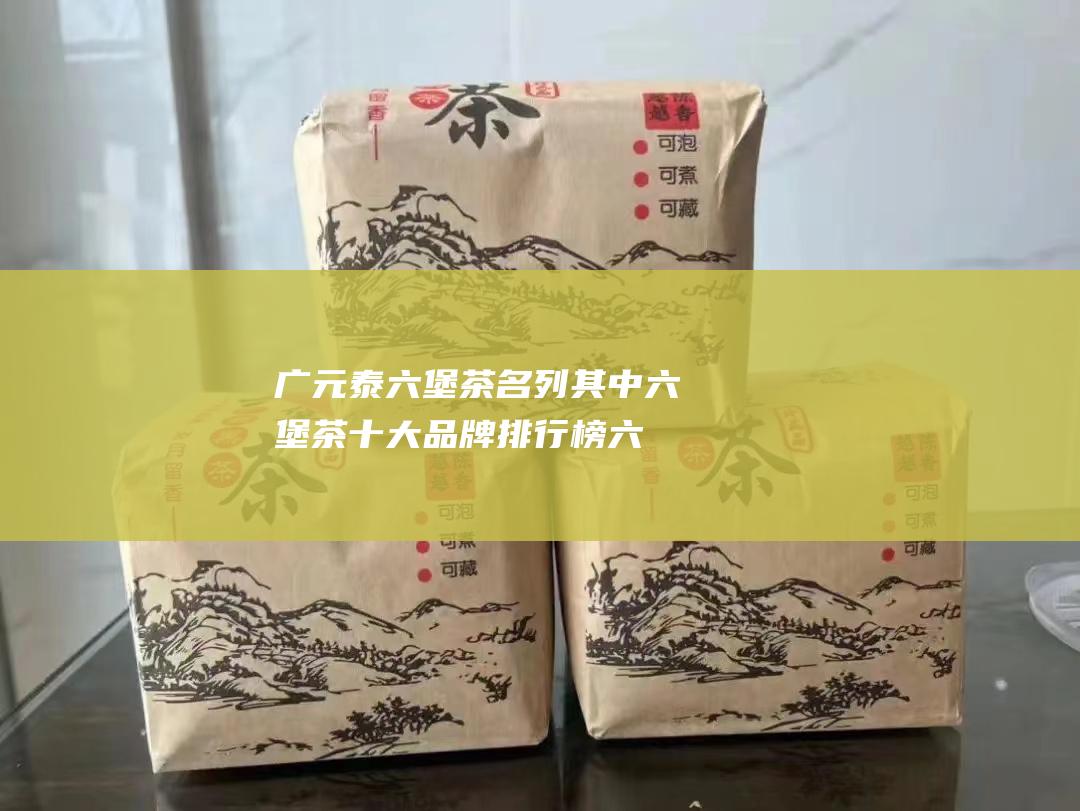 广元泰六堡茶名列其中六堡茶十大品牌排行榜六