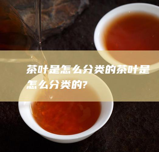 茶叶是怎么分类的 (茶叶是怎么分类的?)