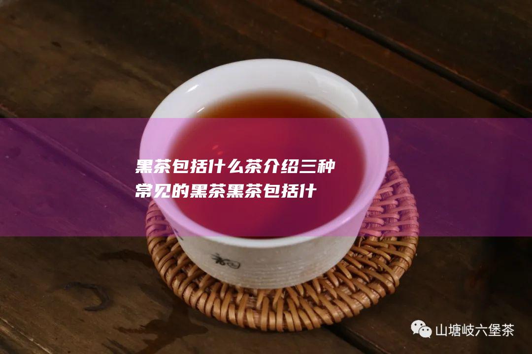 黑茶包括什么茶介绍三种常见的黑茶 (黑茶包括什么茶)