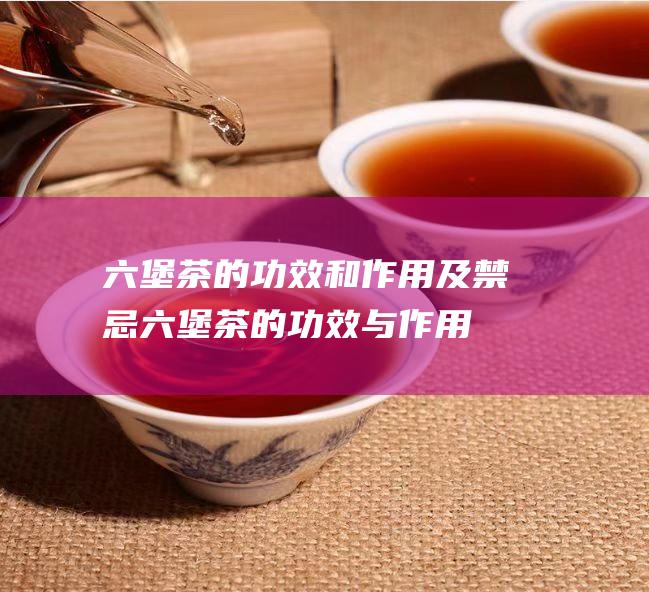 六堡茶的功效和作用及禁忌 (六堡茶的功效与作用及禁忌)