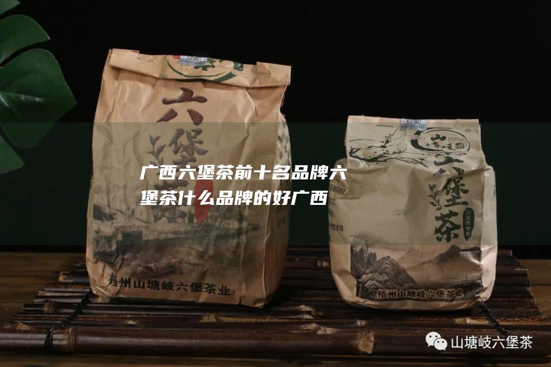 广西六堡茶前十名品牌 六堡茶什么品牌的好 (广西六堡茶前十名品牌)