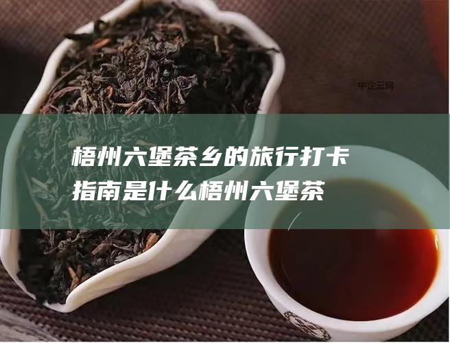 梧州茶乡的旅行打卡指南是什么梧州茶