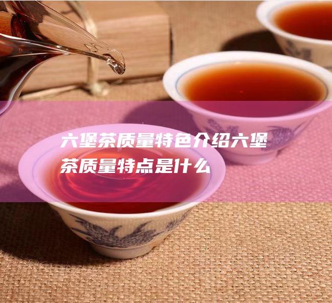 六堡茶质量特色介绍 (六堡茶质量特点是什么)