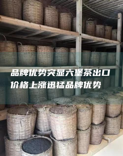 品牌优势突显六堡茶出口价格上涨迅猛品牌优势