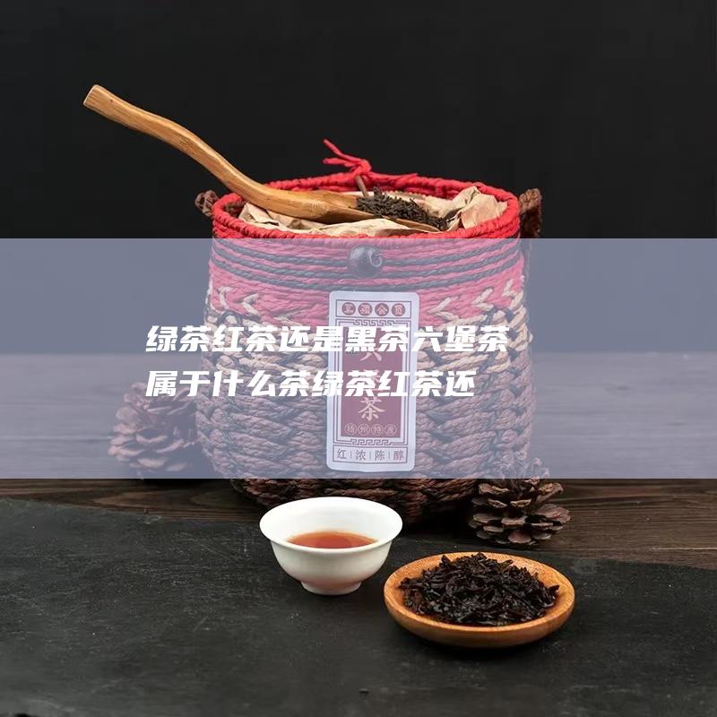 绿茶 红茶还是黑茶 六堡茶属于什么茶 (绿茶红茶还是白茶好)