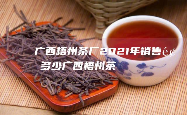 广西梧州茶厂2021年销售额多少 (广西梧州茶厂有限公司)