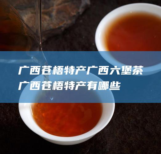 广西苍梧特产 广西六堡茶 (广西苍梧特产有哪些)