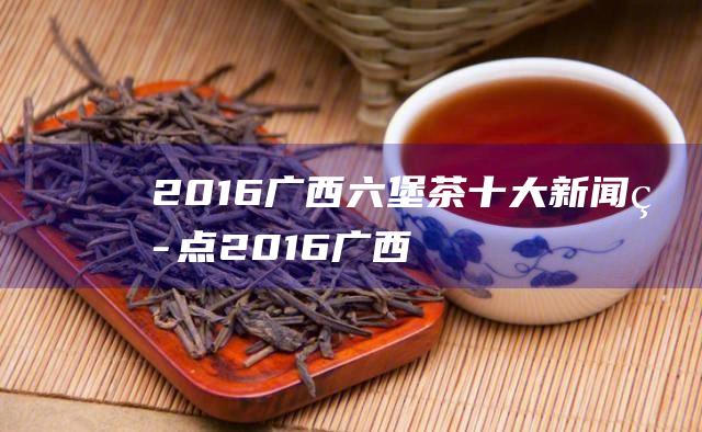 2016广西六堡茶十大新闻热点 (2016广西高考人数)