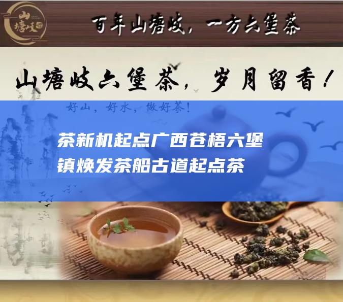 茶新机 起点广西苍梧六堡镇焕发 茶船古道 (起点茶叶)