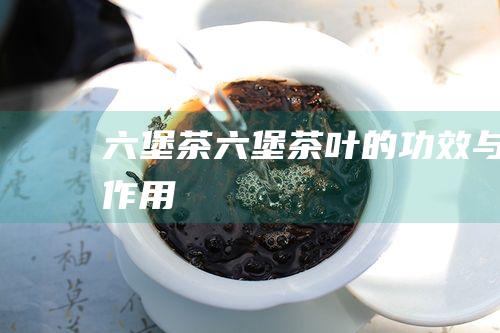 六堡茶 (六堡茶叶的功效与作用)