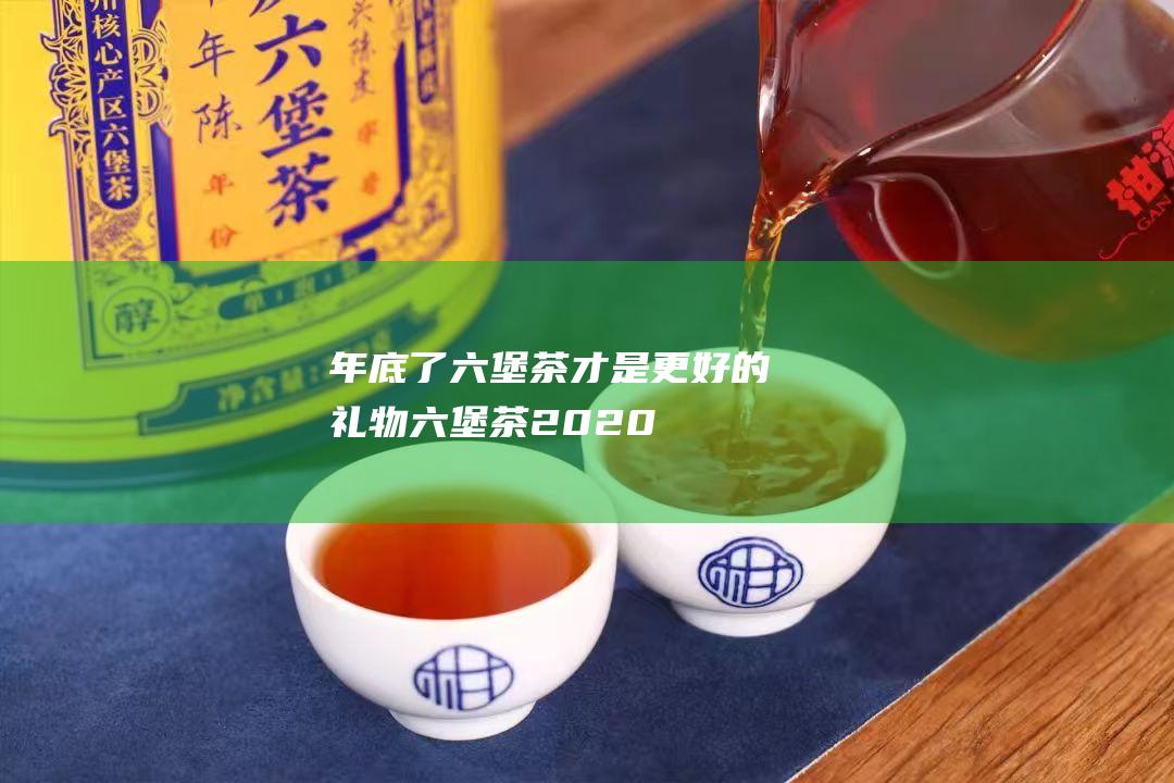 年底了 六堡茶才是更好的礼物 (六堡茶2020)