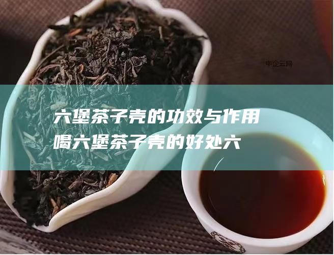 六堡茶子壳的功效与作用 喝六堡茶子壳的好处 (六堡茶子壳的功效)