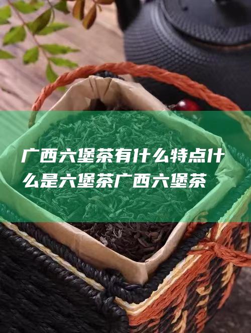 广西六堡茶有什么特点 什么是六堡茶 (广西六堡茶有保质期吗)