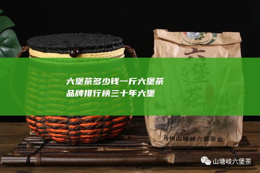 六堡茶多少钱一斤六堡茶品牌排行榜 (三十年六堡茶多少钱)