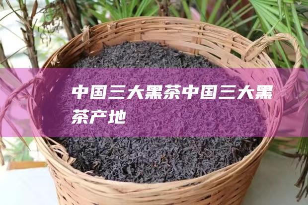 中国三大黑茶 (中国三大黑茶产地)