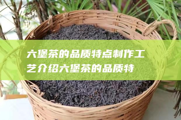 六堡茶的品质特点 制作工艺介绍 (六堡茶的品质特征)