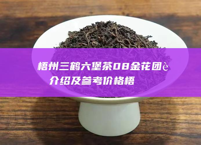 梧州三鹤六堡茶08金花团茶介绍及参考价格 (梧州三鹤六堡茶)