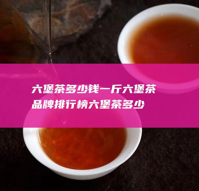 六堡茶多少钱一斤六堡茶品牌排行榜 (六堡茶多少钱一斤)