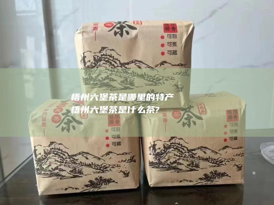 梧州六堡茶是哪里的特产 (梧州六堡茶是什么茶?)