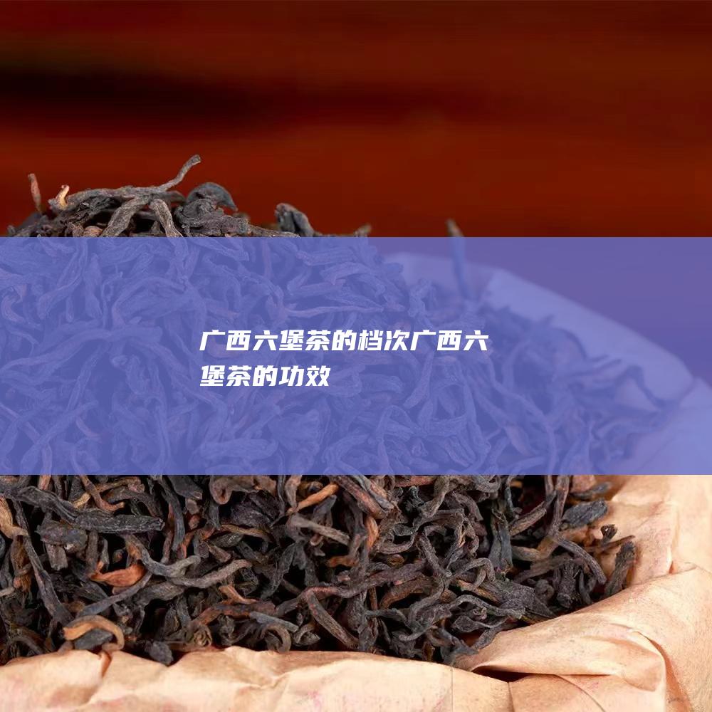 广西六堡茶的档次 (广西六堡茶的功效)