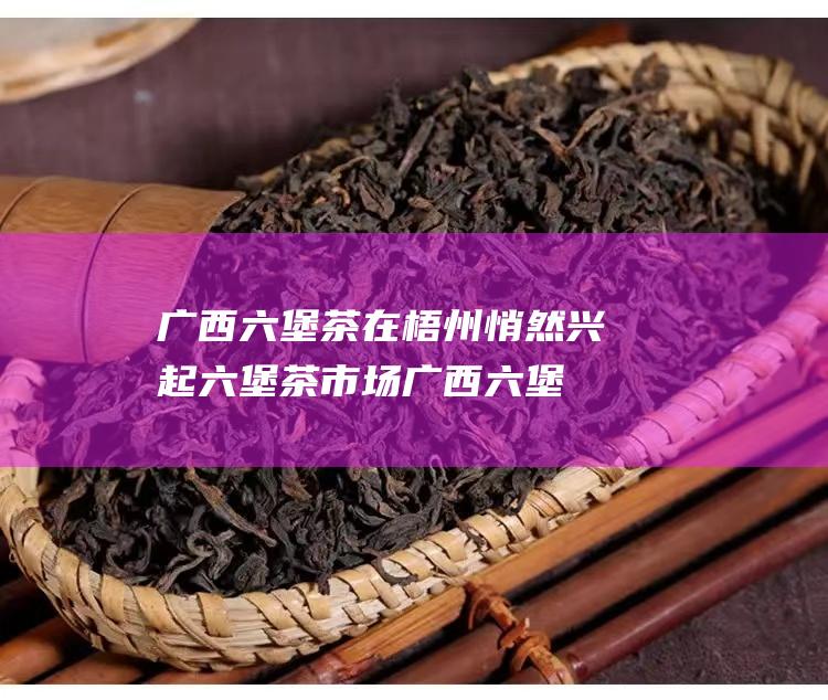 广西六堡茶在梧州悄然兴起 六堡茶市场 (广西六堡茶在哪里)