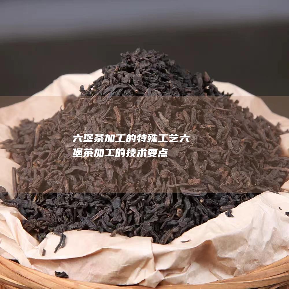 六堡茶加工的特殊工艺 (六堡茶加工的技术要点)