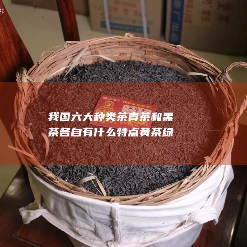 我国六大种类茶 青茶和黑茶各自有什么特点 黄茶 绿茶 白茶 红茶 (我国六大种类动物)