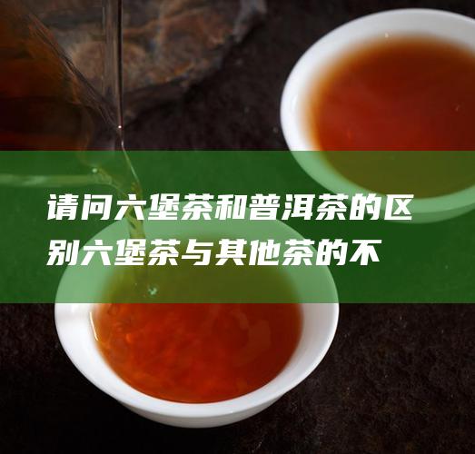 请问六堡茶和普洱茶的区别 (六堡茶与其他茶的不同)