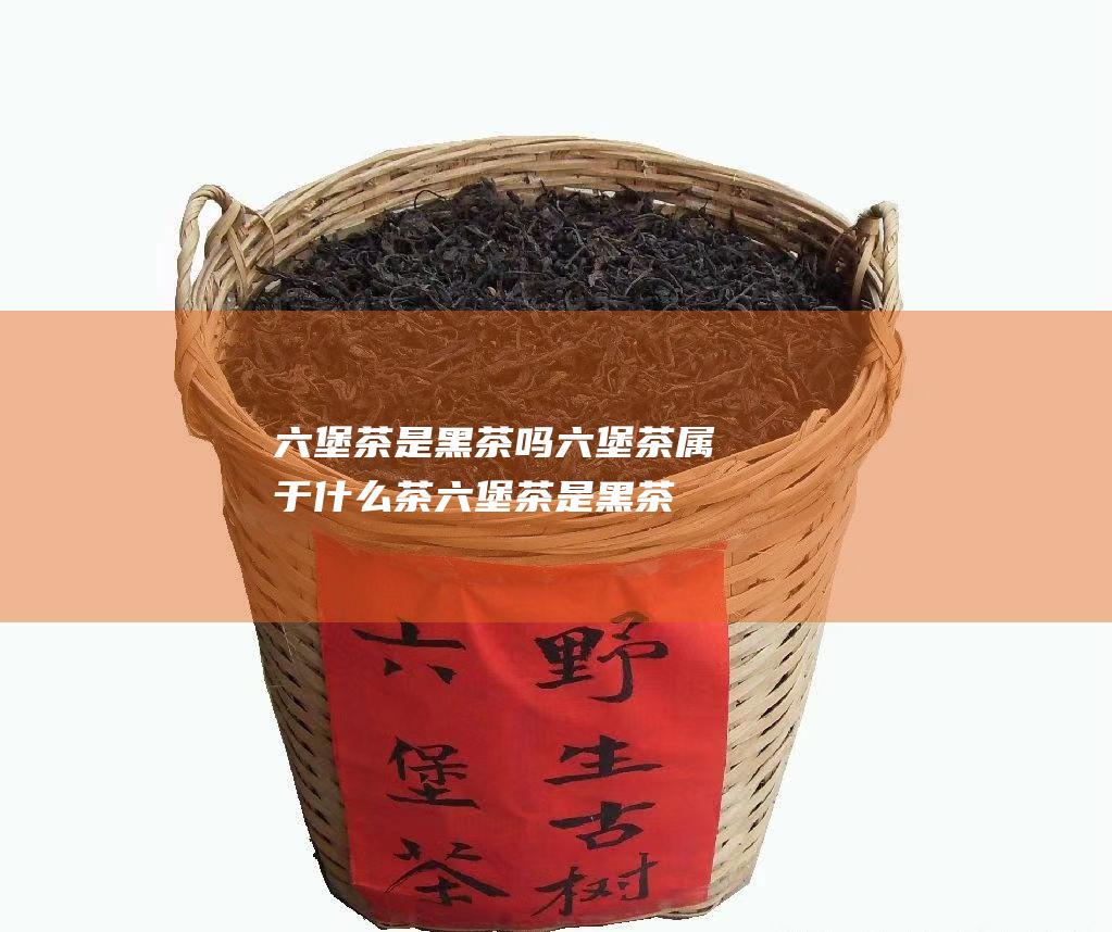 六堡茶是黑茶吗 六堡茶属于什么茶 (六堡茶是黑茶还是红茶)