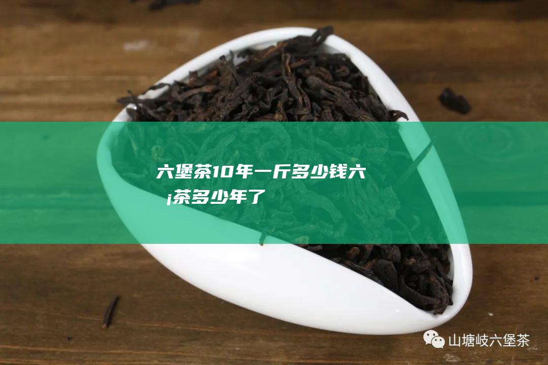 六堡茶10年一斤多少钱 (六堡茶多少年了)