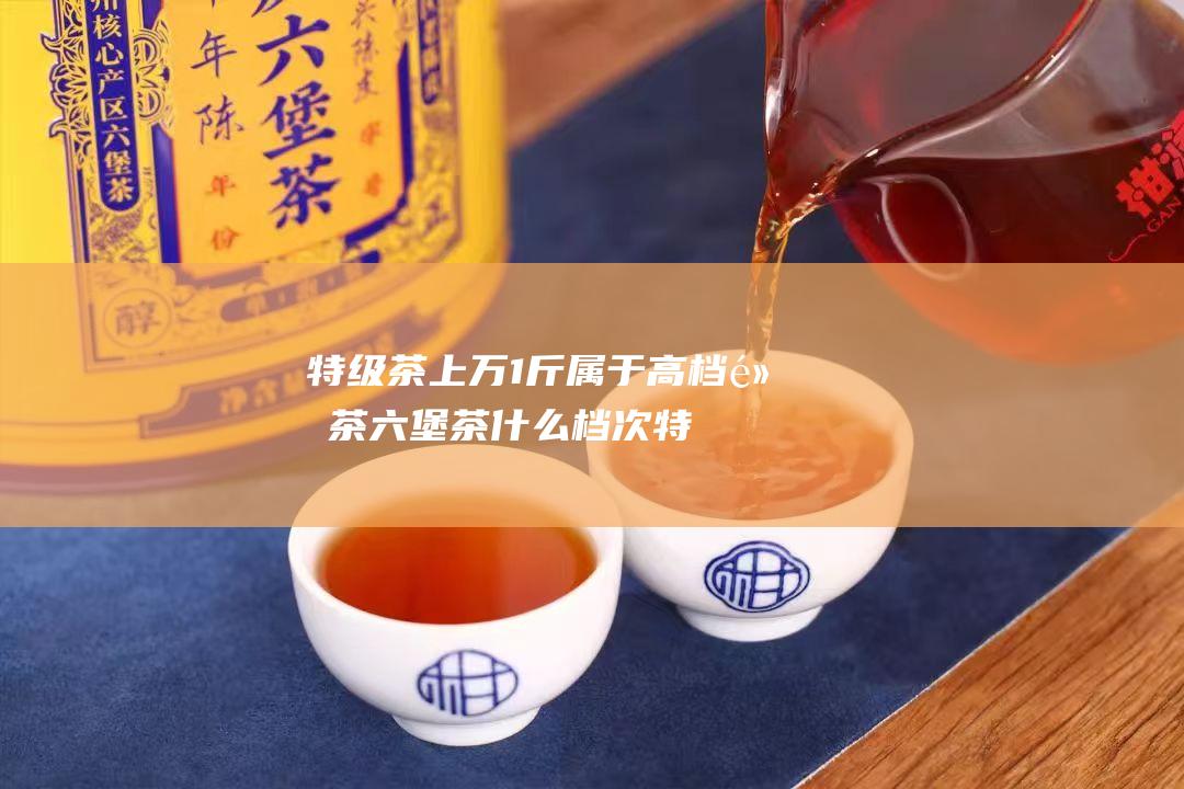 特级茶上万1斤 属于高档黑茶 六堡茶什么档次 (特级 茶)